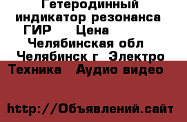 Гетеродинный индикатор резонанса “ГИР“  › Цена ­ 1 700 - Челябинская обл., Челябинск г. Электро-Техника » Аудио-видео   